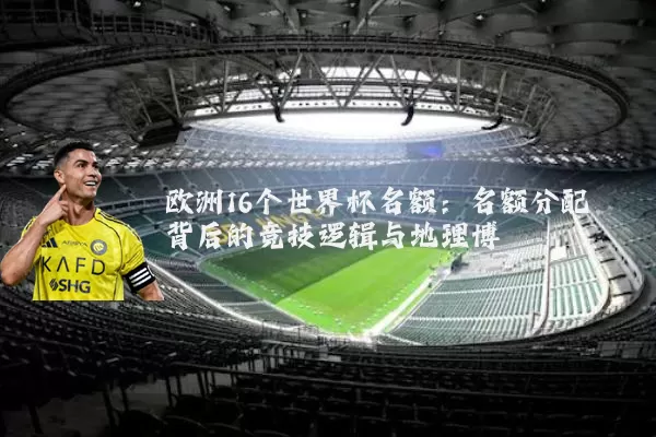 欧洲16个世界杯名额:名额分配背后的竞技逻辑与地理博弈